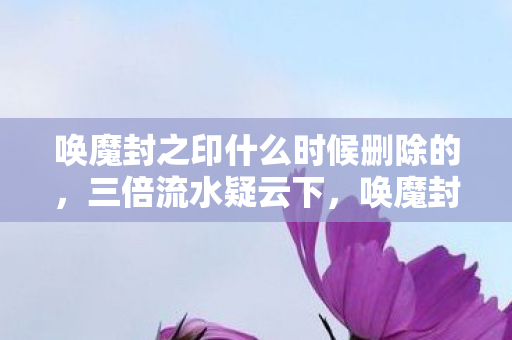 唤魔封之印什么时候删除的,三倍流水疑云下,唤魔封之印的繁荣竟让百万玩家心寒! 唤魔封之印什么时候删除的,三倍流水疑云下,唤魔封之印的繁荣竟让百万玩家心寒!