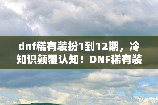 dnf稀有装扮1到12期，冷知识颠覆认知！DNF稀有装扮竟藏目瞪口呆的定时炸弹设计