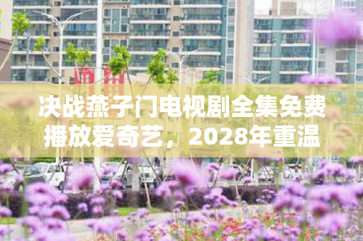 决战燕子门电视剧全集免费播放爱奇艺,2028年重温决战燕子门,伏笔里的江湖,鼻子一酸想起你 决战燕子门电视剧全集免费播放爱奇艺,2028年重温决战燕子门,伏笔里的江湖,鼻子一酸想起你