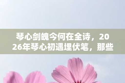 琴心剑魄今何在全诗,2026年琴心初遇埋伏笔,那些说好相伴的人,为何让我鼻子一酸? 琴心剑魄今何在全诗,2026年琴心初遇埋伏笔,那些说好相伴的人,为何让我鼻子一酸?