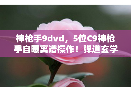 神枪手9dvd，5位C9神枪手自曝离谱操作！弹道玄学竟让大神萌新集体破防？