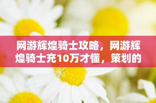 网游辉煌骑士攻略,网游辉煌骑士充10万才懂,策划的镰刀比BOSS还狠,这坑钱套路吓到腿软! 网游辉煌骑士攻略,网游辉煌骑士充10万才懂,策划的镰刀比BOSS还狠,这坑钱套路吓到腿软!