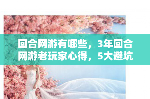 回合网游有哪些，3年回合网游老玩家心得，5大避坑指南，助你少走90%弯路！