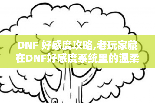 DNF 好感度攻略,老玩家藏在DNF好感度系统里的温柔旧时光 DNF 好感度攻略,老玩家藏在DNF好感度系统里的温柔旧时光