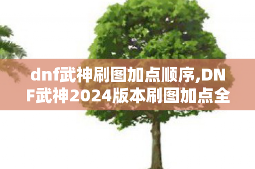 dnf武神刷图加点顺序,DNF武神2024版本刷图加点全指南,兼顾爆发与续航的最优方案 dnf武神刷图加点顺序,DNF武神2024版本刷图加点全指南,兼顾爆发与续航的最优方案