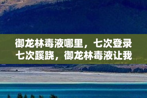 御龙林毒液哪里,七次登录七次蹊跷,御龙林毒液让我后背发凉的十年逃亡 御龙林毒液哪里,七次登录七次蹊跷,御龙林毒液让我后背发凉的十年逃亡