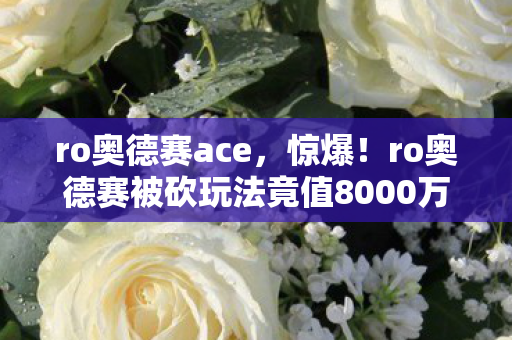 ro奥德赛ace,惊爆!ro奥德赛被砍玩法竟值8000万,背后隐情让人吓一跳! ro奥德赛ace,惊爆!ro奥德赛被砍玩法竟值8000万,背后隐情让人吓一跳!