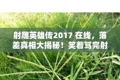 射雕英雄传2017 在线,落差真相大揭秘!笑着骂完射雕,转身却哭成狗 射雕英雄传2017 在线,落差真相大揭秘!笑着骂完射雕,转身却哭成狗