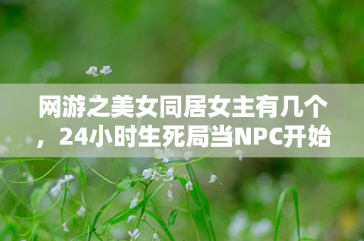 网游之美女同居女主有几个,24小时生死局当NPC开始验尸,全网300万玩家集体泪目真相 网游之美女同居女主有几个,24小时生死局当NPC开始验尸,全网300万玩家集体泪目真相