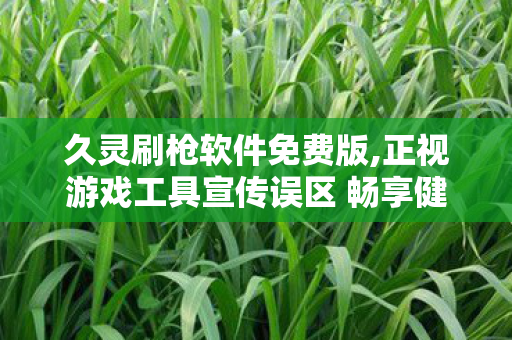 久灵刷枪软件免费版,正视游戏工具宣传误区 畅享健康纯粹的射击游戏乐趣 久灵刷枪软件免费版,正视游戏工具宣传误区 畅享健康纯粹的射击游戏乐趣
