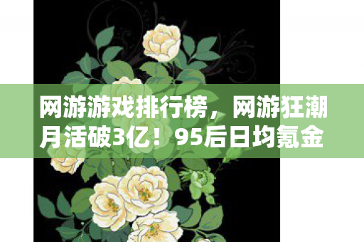 网游游戏排行榜,网游狂潮月活破3亿!95后日均氪金超奶茶钱,这波情怀杀竟藏着暴利密码 网游游戏排行榜,网游狂潮月活破3亿!95后日均氪金超奶茶钱,这波情怀杀竟藏着暴利密码
