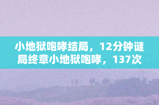 小地狱咆哮结局，12分钟谜局终章小地狱咆哮，137次死亡记录背后的无声泪目