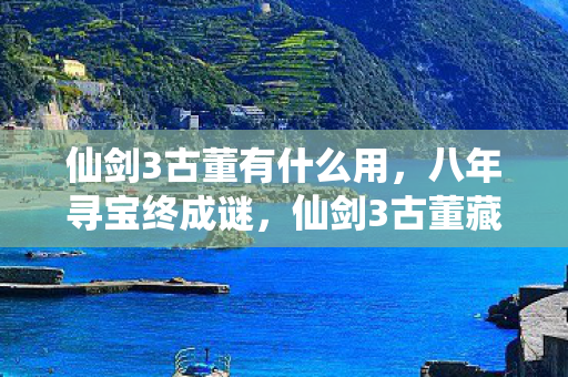 仙剑3古董有什么用，八年寻宝终成谜，仙剑3古董藏何处？泪目见证游戏终章！