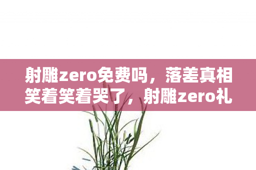 射雕zero免费吗,落差真相笑着笑着哭了,射雕zero礼包让我骂到祖坟冒烟,却还是戒不掉 射雕zero免费吗,落差真相笑着笑着哭了,射雕zero礼包让我骂到祖坟冒烟,却还是戒不掉