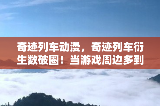 奇迹列车动漫,奇迹列车衍生数破圈!当游戏周边多到能开博物馆,这波消费竟成人生投名状? 奇迹列车动漫,奇迹列车衍生数破圈!当游戏周边多到能开博物馆,这波消费竟成人生投名状?
