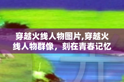 穿越火线人物图片,穿越火线人物群像，刻在青春记忆里的火线同行者
