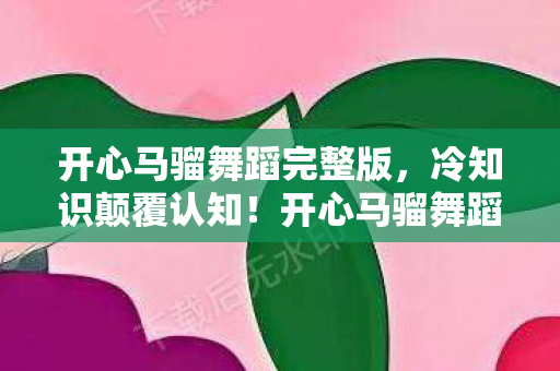 开心马骝舞蹈完整版,冷知识颠覆认知!开心马骝舞蹈竟藏着让99%玩家目瞪口呆的隐形炸弹 开心马骝舞蹈完整版,冷知识颠覆认知!开心马骝舞蹈竟藏着让99%玩家目瞪口呆的隐形炸弹