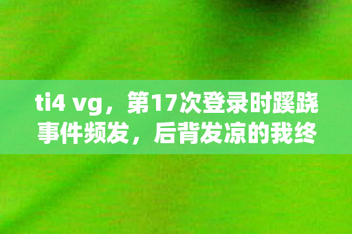 ti4 vg,第17次登录时蹊跷事件频发,后背发凉的我终于看清真相 ti4 vg,第17次登录时蹊跷事件频发,后背发凉的我终于看清真相