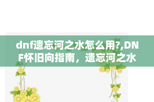 dnf遗忘河之水怎么用?,DNF怀旧向指南,遗忘河之水的正确使用方式与情怀回忆 dnf遗忘河之水怎么用?,DNF怀旧向指南,遗忘河之水的正确使用方式与情怀回忆