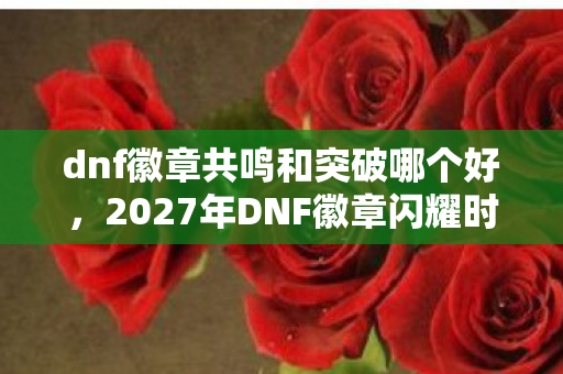 dnf徽章共鸣和突破哪个好,2027年DNF徽章闪耀时,伏笔成谶,鼻子一酸忆往昔 dnf徽章共鸣和突破哪个好,2027年DNF徽章闪耀时,伏笔成谶,鼻子一酸忆往昔