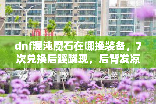 dnf混沌魔石在哪换装备，7次兑换后蹊跷现，后背发凉的DNF混沌魔石真相