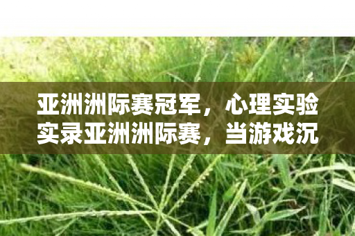 亚洲洲际赛冠军，心理实验实录亚洲洲际赛，当游戏沉迷成为细思极恐的多巴胺陷阱