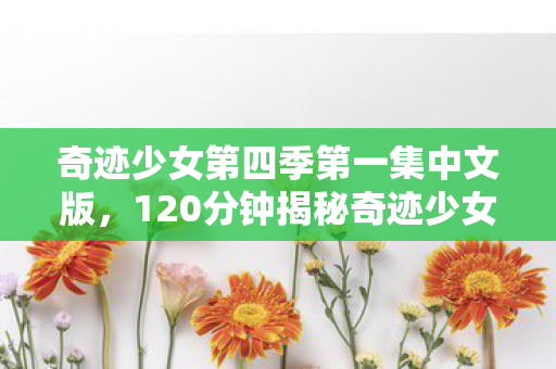 奇迹少女第四季第一集中文版，120分钟揭秘奇迹少女终章之谜，十年征程终迎泪目结局