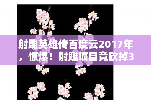 射雕英雄传百度云2017年，惊爆！射雕项目竟砍掉3000万玩法，背后隐情让人吓一跳！