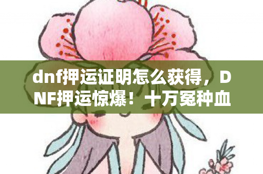 dnf押运证明怎么获得,DNF押运惊爆!十万冤种血泪,10万押运金竟藏这等隐情,吓一跳! dnf押运证明怎么获得,DNF押运惊爆!十万冤种血泪,10万押运金竟藏这等隐情,吓一跳!