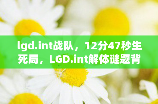 lgd.int战队,12分47秒生死局,LGD.int解体谜题背后,千万玩家泪目于这串死亡代码 lgd.int战队,12分47秒生死局,LGD.int解体谜题背后,千万玩家泪目于这串死亡代码