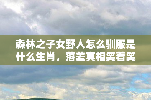 森林之子女野人怎么驯服是什么生肖,落差真相笑着笑着哭了,我驯服女野人?不,是游戏驯服了我这头倔驴! 森林之子女野人怎么驯服是什么生肖,落差真相笑着笑着哭了,我驯服女野人?不,是游戏驯服了我这头倔驴!