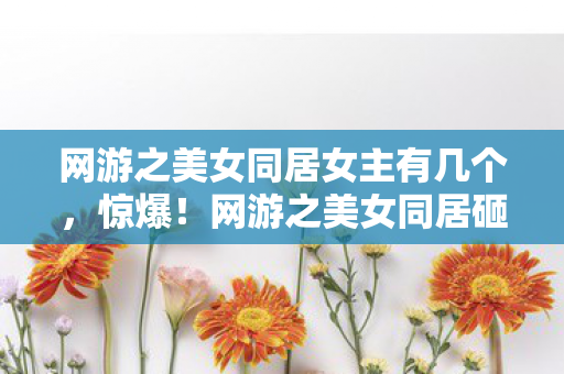网游之美女同居女主有几个，惊爆！网游之美女同居砸5000万背后隐情，真相让人吓一跳！