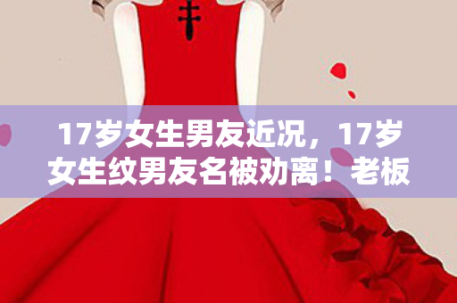 17岁女生男友近况，17岁女生纹男友名被劝离！老板甩出3万账单，背后隐情吓一跳