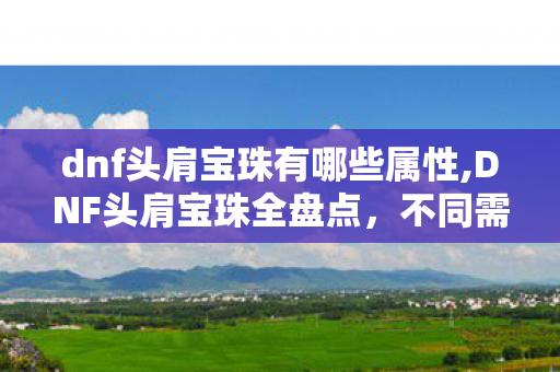 dnf头肩宝珠有哪些属性,DNF头肩宝珠全盘点,不同需求玩家的最优选择指南 dnf头肩宝珠有哪些属性,DNF头肩宝珠全盘点,不同需求玩家的最优选择指南