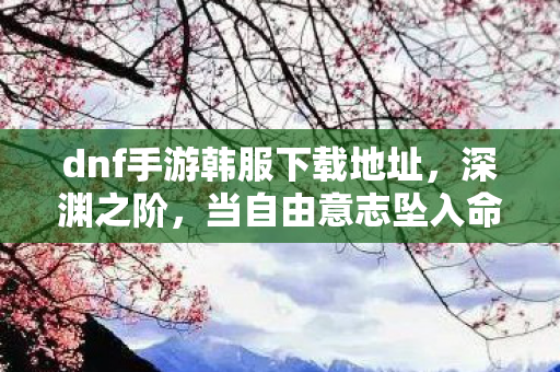 dnf手游韩服下载地址,深渊之阶,当自由意志坠入命运齿轮的悖论回响 dnf手游韩服下载地址,深渊之阶,当自由意志坠入命运齿轮的悖论回响