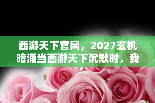 西游天下官网,2027玄机暗涌当西游天下沉默时,我听见命运齿轮在转动 西游天下官网,2027玄机暗涌当西游天下沉默时,我听见命运齿轮在转动