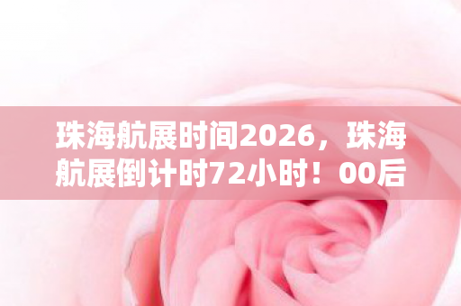 珠海航展时间2026,珠海航展倒计时72小时!00后玩家用3年积蓄换1张门票,背后藏着什么致命浪漫? 珠海航展时间2026,珠海航展倒计时72小时!00后玩家用3年积蓄换1张门票,背后藏着什么致命浪漫?