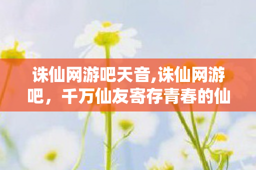 诛仙网游吧天音,诛仙网游吧,千万仙友寄存青春的仙侠自留地 诛仙网游吧天音,诛仙网游吧,千万仙友寄存青春的仙侠自留地