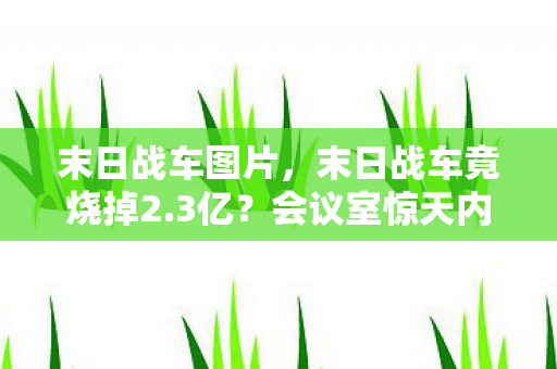 末日战车图片,末日战车竟烧掉2.3亿?会议室惊天内幕曝光,真相让人吓一跳! 末日战车图片,末日战车竟烧掉2.3亿?会议室惊天内幕曝光,真相让人吓一跳!