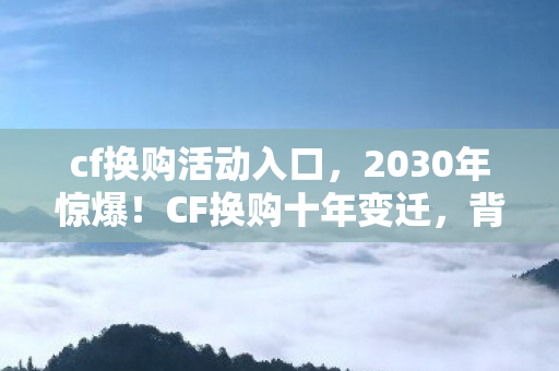 cf换购活动入口,2030年惊爆!CF换购十年变迁,背后隐藏的震撼真相竟是…… cf换购活动入口,2030年惊爆!CF换购十年变迁,背后隐藏的震撼真相竟是……