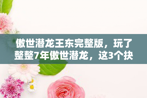 傲世潜龙王东完整版,玩了整整7年傲世潜龙,这3个抉择让我陷入无尽纠结! 傲世潜龙王东完整版,玩了整整7年傲世潜龙,这3个抉择让我陷入无尽纠结!