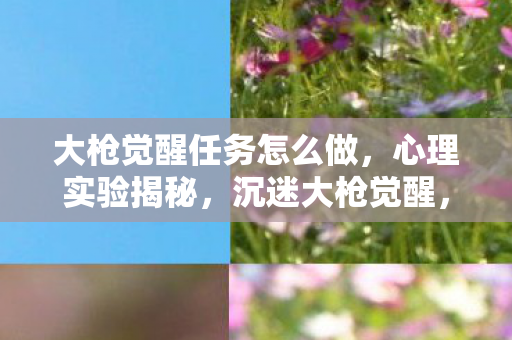 大枪觉醒任务怎么做，心理实验揭秘，沉迷大枪觉醒，细思极恐的自我麻醉之旅