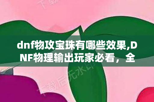 dnf物攻宝珠有哪些效果,DNF物理输出玩家必看,全阶段实用物攻宝珠大盘点 dnf物攻宝珠有哪些效果,DNF物理输出玩家必看,全阶段实用物攻宝珠大盘点