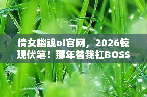 倩女幽魂ol官网，2026惊现伏笔！那年替我扛BOSS的人，今朝竟让我鼻子一酸