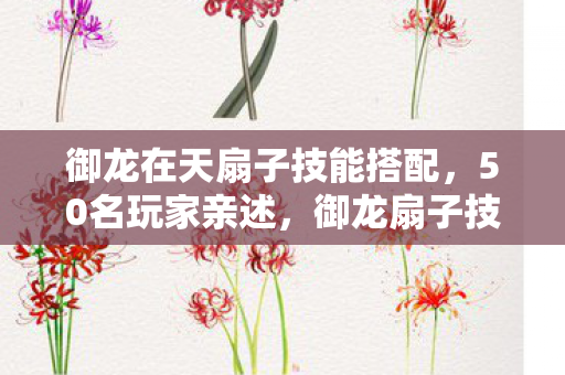 御龙在天扇子技能搭配,50名玩家亲述,御龙扇子技能暗改疑云,策划这波操作真绷不住了! 御龙在天扇子技能搭配,50名玩家亲述,御龙扇子技能暗改疑云,策划这波操作真绷不住了!