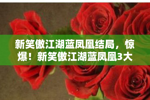 新笑傲江湖蓝凤凰结局,惊爆!新笑傲江湖蓝凤凰3大绝技曝光,背后竟藏惊天秘密? 新笑傲江湖蓝凤凰结局,惊爆!新笑傲江湖蓝凤凰3大绝技曝光,背后竟藏惊天秘密?