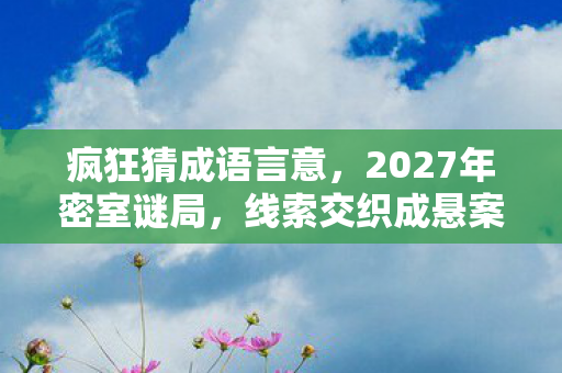 疯狂猜成语言意,2027年密室谜局,线索交织成悬案,毛骨悚然真相待揭 疯狂猜成语言意,2027年密室谜局,线索交织成悬案,毛骨悚然真相待揭