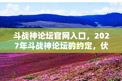斗战神论坛官网入口,2027年斗战神论坛的约定,伏笔成殇,再见时为何鼻子一酸? 斗战神论坛官网入口,2027年斗战神论坛的约定,伏笔成殇,再见时为何鼻子一酸?