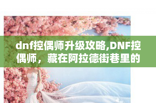 dnf控偶师升级攻略,DNF控偶师,藏在阿拉德街巷里的人偶造梦师 dnf控偶师升级攻略,DNF控偶师,藏在阿拉德街巷里的人偶造梦师