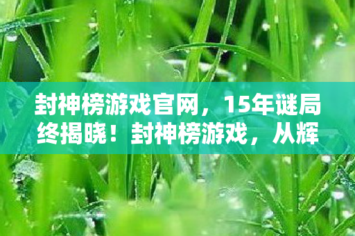 封神榜游戏官网，15年谜局终揭晓！封神榜游戏，从辉煌到沉寂的泪目征程